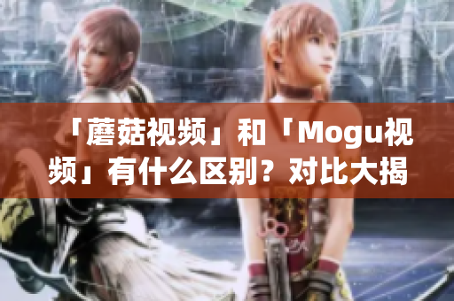 「蘑菇视频」和「Mogu视频」有什么区别？对比大揭秘