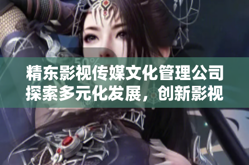精东影视传媒文化管理公司探索多元化发展,创新影视制作与文化传播 精东影视传媒文化管理公司探索多元化发展,创新影视制作与文化传播