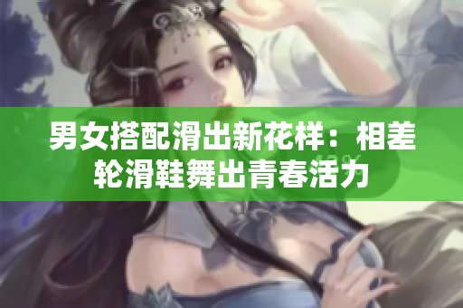男女搭配滑出新花样：相差轮滑鞋舞出青春活力