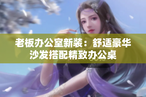 老板办公室新装：舒适豪华沙发搭配精致办公桌