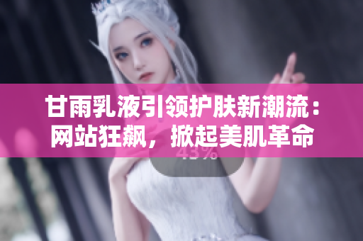 甘雨乳液引领护肤新潮流：网站狂飙，掀起美肌革命