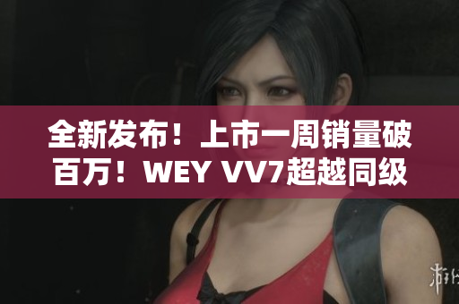全新发布！上市一周销量破百万！WEY VV7超越同级SUV，引领豪华SUV新潮流