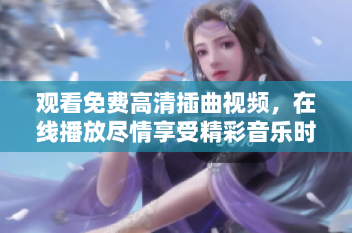 观看免费高清插曲视频，在线播放尽情享受精彩音乐时刻