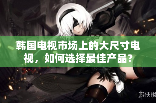 韩国电视市场上的大尺寸电视，如何选择最佳产品？