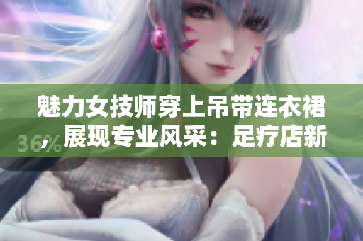 魅力女技师穿上吊带连衣裙，展现专业风采：足疗店新潮工作服亮相