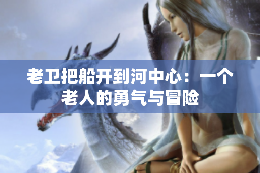 老卫把船开到河中心：一个老人的勇气与冒险