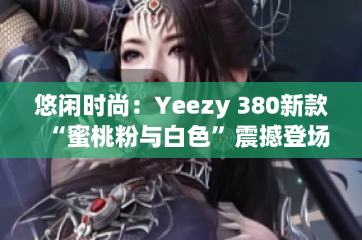 悠闲时尚：Yeezy 380新款“蜜桃粉与白色”震撼登场