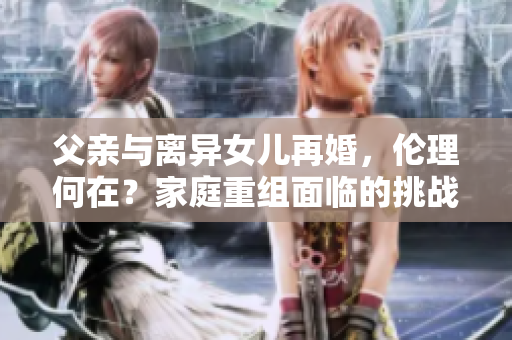 父亲与离异女儿再婚，伦理何在？家庭重组面临的挑战与困惑
