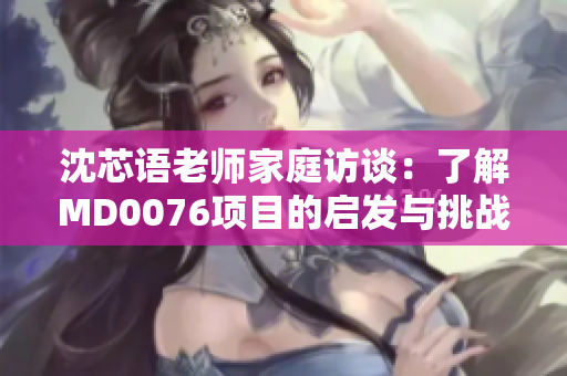 沈芯语老师家庭访谈：了解MD0076项目的启发与挑战