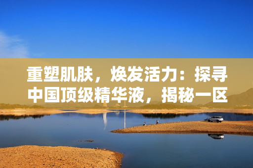 重塑肌肤，焕发活力：探寻中国顶级精华液，揭秘一区二区三国产液的秘密