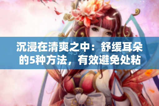 沉浸在清爽之中：舒缓耳朵的5种方法，有效避免处粘腻水声拍打声的困扰