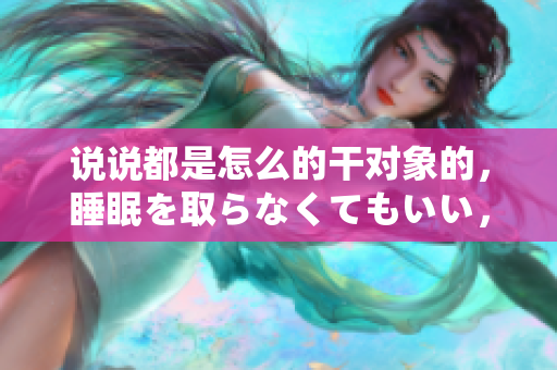 说说都是怎么的干对象的，睡眠を取らなくてもいい，睡觉抓着小鸡一晚上会怎样，睡过年纪最大的多少岁六十多，水润紧致销魂低吟古代，水润紧致销魂低吟503