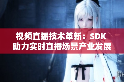 视频直播技术革新：SDK 助力实时直播场景产业发展