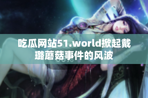 吃瓜网站51.world掀起戴璐蘑菇事件的风波