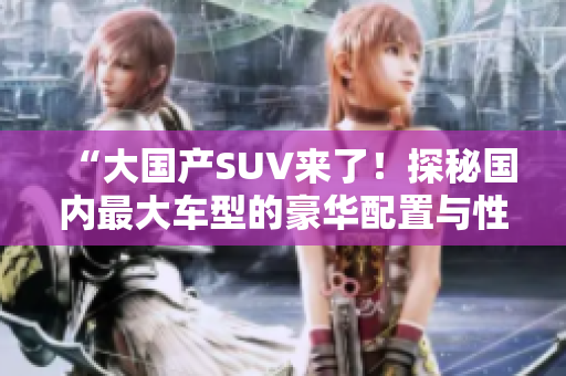“大国产SUV来了！探秘国内最大车型的豪华配置与性能表现”
