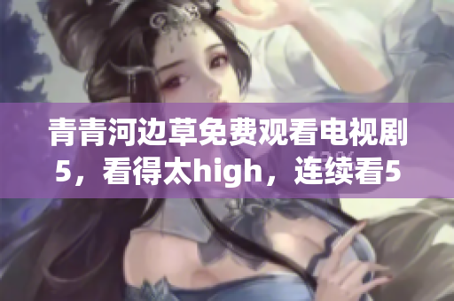 青青河边草免费观看电视剧5，看得太high，连续看5遍！
