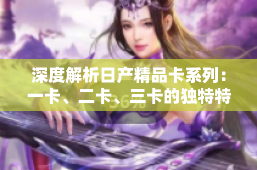 深度解析日产精品卡系列：一卡、二卡、三卡的独特特点和功能