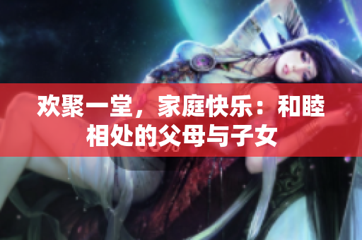 欢聚一堂，家庭快乐：和睦相处的父母与子女