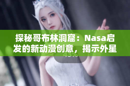 探秘哥布林洞窟：Nasa启发的新动漫创意，揭示外星生物的秘密与奇观
