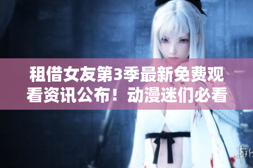 租借女友第3季最新免费观看资讯公布！动漫迷们必看！
