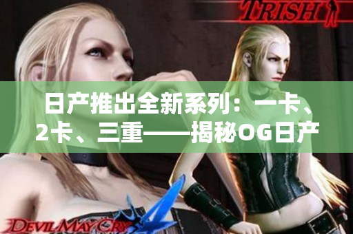 日产推出全新系列：一卡、2卡、三重——揭秘OG日产的精品车型