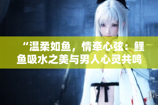 “温柔如鱼，情牵心弦：鲤鱼吸水之美与男人心灵共鸣”