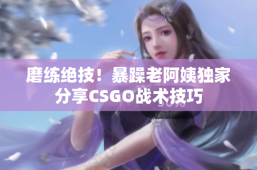 磨练绝技！暴躁老阿姨独家分享CSGO战术技巧