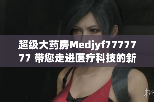 超级大药房Medjyf7777777 带您走进医疗科技的新时代