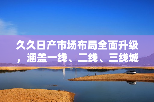久久日产市场布局全面升级，涵盖一线、二线、三线城市