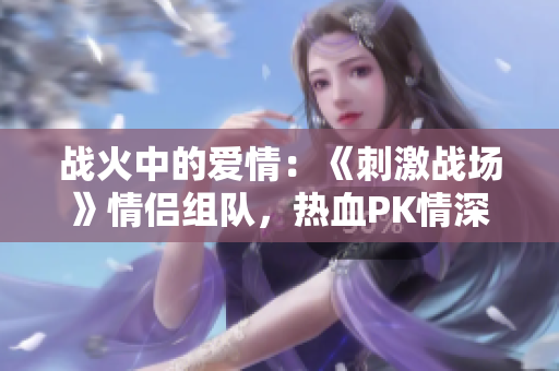 战火中的爱情：《刺激战场》情侣组队，热血PK情深