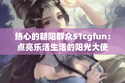热心的朝阳群众51cgfun：点亮乐活生活的阳光大使