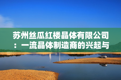 苏州丝瓜红楼晶体有限公司：一流晶体制造商的兴起与发展