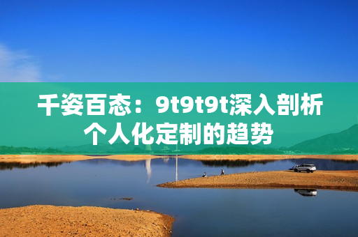 千姿百态：9t9t9t深入剖析个人化定制的趋势