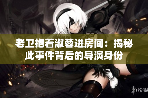 老卫抱着淑蓉进房间：揭秘此事件背后的导演身份