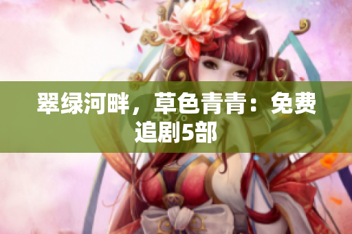 翠绿河畔，草色青青：免费追剧5部
