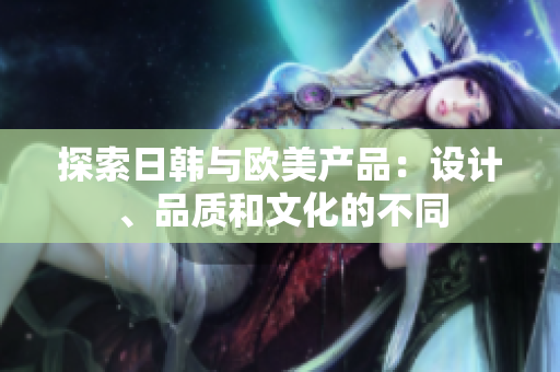 探索日韩与欧美产品：设计、品质和文化的不同