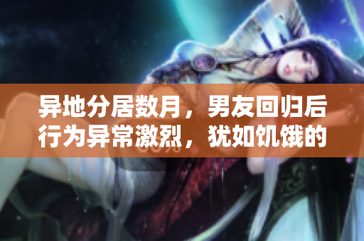 异地分居数月，男友回归后行为异常激烈，犹如饥饿的狼群。