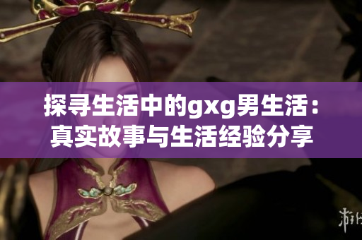 探寻生活中的gxg男生活：真实故事与生活经验分享