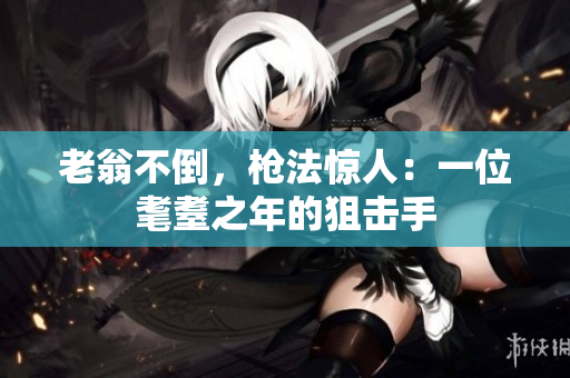 老翁不倒，枪法惊人：一位耄耋之年的狙击手