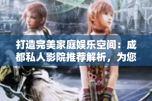 打造完美家庭娱乐空间：成都私人影院推荐解析，为您挑选理由解密