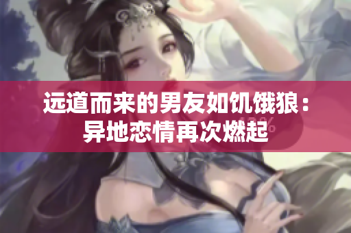 远道而来的男友如饥饿狼：异地恋情再次燃起
