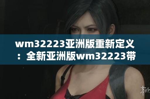 wm32223亚洲版重新定义：全新亚洲版wm32223带来令人惊叹的创新