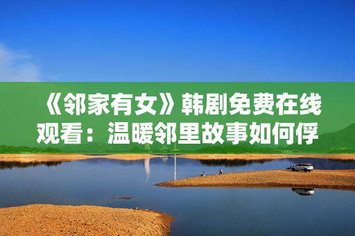 《邻家有女》韩剧免费在线观看：温暖邻里故事如何俘获万千心？