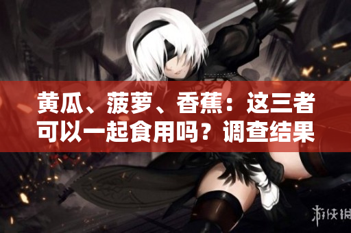 黄瓜、菠萝、香蕉：这三者可以一起食用吗？调查结果令人惊讶！