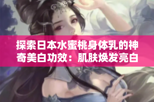 探索日本水蜜桃身体乳的神奇美白功效：肌肤焕发亮白光彩