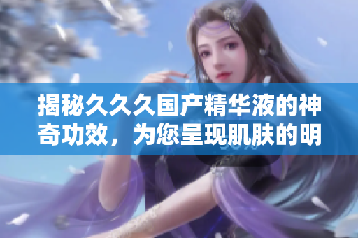揭秘久久久国产精华液的神奇功效，为您呈现肌肤的明媚新生