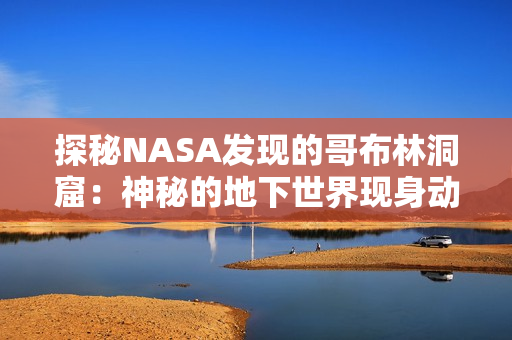 探秘NASA发现的哥布林洞窟：神秘的地下世界现身动漫画面