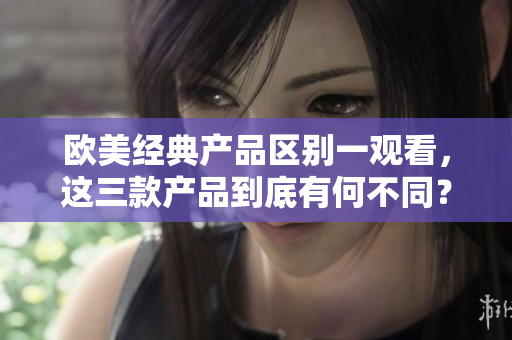 欧美经典产品区别一观看，这三款产品到底有何不同？