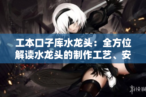 工本口子库水龙头：全方位解读水龙头的制作工艺、安装方法及维护小窍门