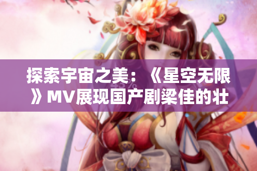 探索宇宙之美：《星空无限》MV展现国产剧梁佳的壮阔叙事